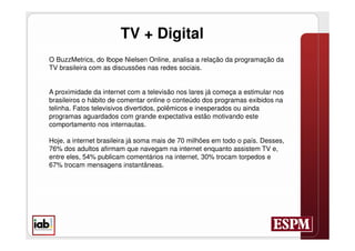 TV + Digital
O BuzzMetrics, do Ibope Nielsen Online, analisa a relação da programação da
TV brasileira com as discussões nas redes sociais.


A proximidade da internet com a televisão nos lares já começa a estimular nos
brasileiros o hábito de comentar online o conteúdo dos programas exibidos na
telinha. Fatos televisivos divertidos, polêmicos e inesperados ou ainda
programas aguardados com grande expectativa estão motivando este
comportamento nos internautas.

Hoje, a internet brasileira já soma mais de 70 milhões em todo o país. Desses,
76% dos adultos afirmam que navegam na internet enquanto assistem TV e,
entre eles, 54% publicam comentários na internet, 30% trocam torpedos e
67% trocam mensagens instantâneas.
 