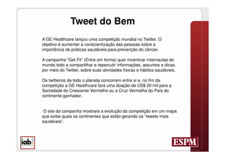 Tweet do Bem
A GE Healthcare lançou uma competição mundial no Twitter. O
objetivo é aumentar a conscientização das pessoas sobre a
importância de práticas saudáveis para prevenção do câncer.

A campanha “Get Fit” (Entre em forma) quer incentivar internautas do
mundo todo a compartilhar e repercutir informações, assuntos e dicas,
por meio do Twitter, sobre suas atividades físicas e hábitos saudáveis.

Os twitteiros de todo o planeta concorrem entre si e, no fim da
competição a GE Healthcare fará uma doação de US$ 20 mil para a
Sociedade do Crescente Vermelho ou a Cruz Vermelha do País do
continente ganhador.


 O site da campanha mostrará a evolução da competição em um mapa
que exibe quais os continentes que estão gerando os “tweets mais
saudáveis”.
 