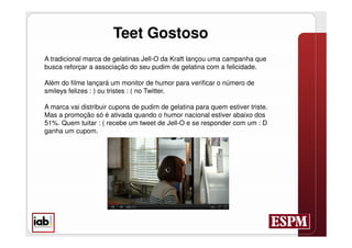 Teet Gostoso
A tradicional marca de gelatinas Jell-O da Kraft lançou uma campanha que
busca reforçar a associação do seu pudim de gelatina com a felicidade.

Além do filme lançará um monitor de humor para verificar o número de
smileys felizes : ) ou tristes : ( no Twitter.

A marca vai distribuir cupons de pudim de gelatina para quem estiver triste.
Mas a promoção só é ativada quando o humor nacional estiver abaixo dos
51%. Quem tuitar : ( recebe um tweet de Jell-O e se responder com um : D
ganha um cupom.
 