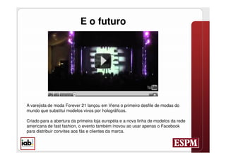 E o futuro




A varejista de moda Forever 21 lançou em Viena o primeiro desfile de modas do
mundo que substitui modelos vivos por holográficos.

Criado para a abertura da primeira loja européia e a nova linha de modelos da rede
americana de fast fashion, o evento também inovou ao usar apenas o Facebook
para distribuir convites aos fãs e clientes da marca.
 