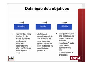 Definição dos objetivos



     Branding                   Leads                   Híbrida


•   Campanhas para       •   Ações com            •   Campanhas com
    divulgação de            grande exposição         alta exposição da
    marca e produto          em formatos de           marca mas com
    tendo como               conversão que            foco em
    resultado                gerem visitas ao         resultado. A ação
    esperado uma             site, cadastros ou       deve extrair
    alta freqüência da       aquisição de             conhecimento
    mensagem e               produtos                 dos
    recall                                            consumidores e
                                                      prospects
 