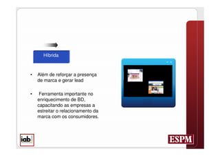 Híbrida



•   Além de reforçar a presença
    de marca e gerar lead

•    Ferramenta importante no
    enriquecimento de BD,
    capacitando as empresas a
    estreitar o relacionamento da
    marca com os consumidores.
 