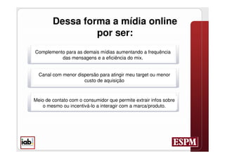 Dessa forma a mídia online
                 por ser:
Complemento para as demais mídias aumentando a frequência
          das mensagens e a eficiência do mix.


  Canal com menor dispersão para atingir meu target ou menor
                     custo de aquisição



Meio de contato com o consumidor que permite extrair infos sobre
    o mesmo ou incentivá-lo a interagir com a marca/produto.
 