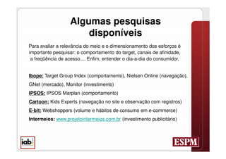 Algumas pesquisas
                       disponíveis
Para avaliar a relevância do meio e o dimensionamento dos esforços é
importante pesquisar: o comportamento do target, canais de afinidade,
 a freqüência de acesso.... Enfim, entender o dia-a-dia do consumidor.


Ibope: Target Group Index (comportamento), Nielsen Online (navegação),
GNet (mercado), Monitor (investimento)
IPSOS: IPSOS Marplan (comportamento)
Cartoon: Kids Experts (navegação no site e observação com registros)
E-bit: Webshoppers (volume e hábitos de consumo em e-commerce)
Intermeios: www.projetointermeios.com.br (investimento publicitário)
 
