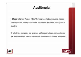 Audiência


• Global Internet Trends (GnetT): É apresentado em quatro etapas

(ondas) anuais, uma por trimestre, nos meses de janeiro, abril, julho e

outubro.



O relatório é composto por análises gráficas completas, demonstrando

em profundidade o cenário de internet e telefonia do Brasil e do mundo.
 