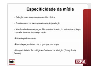 Especificidade da mídia
- Relação mais intensa que na mídia off-line

- Envolvimento na execução da criação/produção

 - Viabilidade de novas peças: Bom conhecimento do veículo/tecnologia,
bom relacionamento = negociação

- Falta de padronização

- Peso da peça criativa - as brigas por um kbyte

- Compatibilidade Tecnológica – Software de aferição (Thirdy Party
Server)
 
