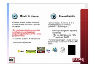 Modelo de negócio                             Fatos relevantes


• Grandes projetos focados em receita     • Democratização da internet. O iG é
publicitária. Boas conquistas e grandes   fundado pelos grupos GP Invest
decepções                                  (Telemar) e Opportunity (BrT)

• Os varejistas estabelecem um novo             • Buscapé atinge seu equilíbrio
modelo de comercialização em
                                                econômico
campanhas publicitárias (CPC – custo
por performance)                                • Uol fica apenas com a Folha
                                                • Y! compra o Cadê?
 • Contratos e valores de Interconexão
                                          • Ferramentas começam a mudar a relação
 • Boom dos sites verticais               do consumidor com a Internet –Skype, My
                                          Space
 