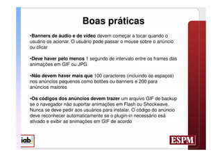 Boas práticas
•Banners de áudio e de vídeo devem começar a tocar quando o
usuário os acionar. O usuário pode passar o mouse sobre o anúncio
ou clicar

•Deve haver pelo menos 1 segundo de intervalo entre os frames das
animações em GIF ou JPG

•Não devem haver mais que 100 caracteres (incluindo os espaços)
nos anúncios pequenos como botões ou banners e 200 para
anúncios maiores

•Os códigos dos anúncios devem trazer um arquivo GIF de backup
se o navegador não suportar animações em Flash ou Shockwave.
Nunca se deve pedir aos usuários para instalar. O código do anúncio
deve reconhecer automaticamente se o plugin-in necessário esá
ativado e exibir as animações em GIF de acordo
 