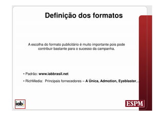 Definição dos formatos


   A escolha do formato publicitário é muito importante pois pode
         contribuir bastante para o sucesso da campanha.




• Padrão: www.iabbrasil.net

• RichMedia: Principais fornecedores – A Única, Admotion, Eyeblaster,...
 