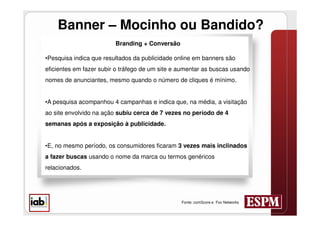 Banner – Mocinho ou Bandido?
                         Branding + Conversão

•Pesquisa indica que resultados da publicidade online em banners são
eficientes em fazer subir o tráfego de um site e aumentar as buscas usando
nomes de anunciantes, mesmo quando o número de cliques é mínimo.


•A pesquisa acompanhou 4 campanhas e indica que, na média, a visitação
ao site envolvido na ação subiu cerca de 7 vezes no período de 4
semanas após a exposição à publicidade.


•E, no mesmo período, os consumidores ficaram 3 vezes mais inclinados
a fazer buscas usando o nome da marca ou termos genéricos
relacionados.




                                                 Fonte: comScore e Fox Networks
 