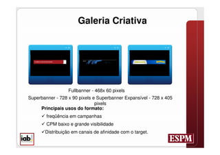 Galeria Criativa




                  Fullbanner - 468x 60 pixels
Superbanner - 728 x 90 pixels e Superbanner Expansível - 728 x 405
                               pixels
     Principais usos do formato:
       freqüência em campanhas
       CPM baixo e grande visibilidade
      Distribuição em canais de afinidade com o target.
 