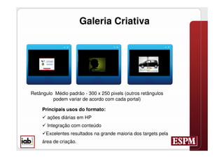Galeria Criativa




Retângulo Médio padrão - 300 x 250 pixels (outros retângulos
         podem variar de acordo com cada portal)

     Principais usos do formato:
      ações diárias em HP
      Integração com conteúdo
     Excelentes resultados na grande maioria dos targets pela
     área de criação.
 