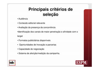 Principais critérios de
                     seleção
• Audiência

• Conteúdo editorial relevante

• Avaliação da presença da concorrência

•Identificação dos canais de maior penetração e afinidade com o

target

• Formatos publicitários disponíveis

• Oportunidades de Inovação e parcerias

• Capacidade de negociação

• Sistema de aferição/medição da campanha.
 