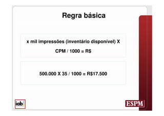 Regra básica


x mil impressões (inventário disponível) X

            CPM / 1000 = R$



     500.000 X 35 / 1000 = R$17.500
 