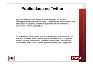 Publicidade no Twitter

Agências especializadas pagam usuários do Twitter por divulgar
mensagens comerciais em seus perfis. O pagamento é feito de acordo com
a reputação do usuário e o conteúdo publicado vem de campanhas
publicitárias ou ofertas de produtos.




Os anunciantes têm acesso à uma rede brasileira de 8 mil twitteiros, num
total de 5,5 milhões de seguidores, e podem se comunicar com eles de
maneira próxima e simplificada. O sistema permite ainda remunerar os
publishers de mídia social segundo o retorno gerado para a campanha.
 