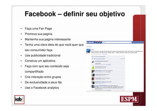 Facebook – definir seu objetivo
•   Faça uma Fan Page
•   Promova sua pagina
•   Mantenha sua pagina interessante
•   Tenha uma clara ideia do que você quer que
    seu consumidor faça
•   Use publicidade tradicional
•   Construa um aplicativo.
•   Faça com que seu conteúdo seja
    compartilhado
•   Crie interação entre grupos
•   De exclusividade a seus fãs
•   Use o Facebook analytics
 