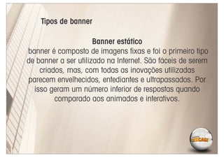 Tipos de banner

                      Banner estático
banner é composto de imagens ﬁxas e foi o primeiro tipo
de banner a ser utilizado na Internet. São fáceis de serem
    criados, mas, com todas as inovações utilizadas
parecem envelhecidos, entediantes e ultrapassados. Por
  isso geram um número inferior de respostas quando
         comparado aos animados e interativos.
 