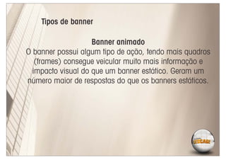 Tipos de banner

                    Banner animado
O banner possui algum tipo de ação, tendo mais quadros
   (frames) consegue veicular muito mais informação e
  impacto visual do que um banner estático. Geram um
número maior de respostas do que os banners estáticos.
 