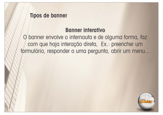 Tipos de banner

                   Banner interativo
 O banner envolve o internauta e de alguma forma, faz
   com que haja interação direta, Ex.: preencher um
formulário, responder a uma pergunta, abrir um menu...
 