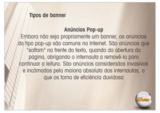 Tipos de banner

                     Anúncios Pop-up
 Embora não seja propriamente um banner, os anúncios
do tipo pop-up são comuns na Internet. São anúncios que
    "saltam" na frente do texto, quando da abertura da
     página, obrigando o internauta a removê-lo para
continuar a leitura. São anúncios considerados invasivos
  e incômodos pela maioria absoluta dos internautas, o
           que os torna de eﬁciência duvidosa
 