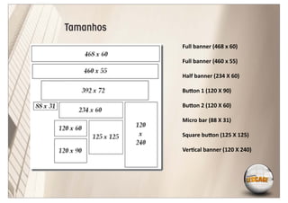 Tamanhos
           Full banner (468 x 60)

           Full banner (460 x 55)

           Half banner (234 X 60)

           Bu on 1 (120 X 90)

           Bu on 2 (120 X 60)

           Micro bar (88 X 31)

           Square bu on (125 X 125)

           Ver cal banner (120 X 240)
 