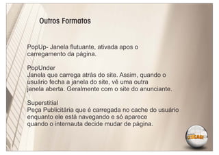 Outros Formatos


PopUp- Janela ﬂutuante, ativada apos o
carregamento da página.

PopUnder
Janela que carrega atrás do site. Assim, quando o
usuário fecha a janela do site, vê uma outra
janela aberta. Geralmente com o site do anunciante.

Superstitial
Peça Publicitária que é carregada no cache do usuário
enquanto ele está navegando e só aparece
quando o internauta decide mudar de página.
 