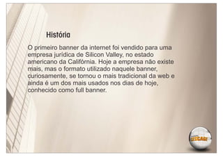 História
O primeiro banner da internet foi vendido para uma
empresa jurídica de Silicon Valley, no estado
americano da Califórnia. Hoje a empresa não existe
mais, mas o formato utilizado naquele banner,
curiosamente, se tornou o mais tradicional da web e
ainda é um dos mais usados nos dias de hoje,
conhecido como full banner.
 