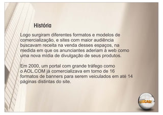 História
Logo surgiram diferentes formatos e modelos de
comercialização, e sites com maior audiência
buscavam receita na venda desses espaços, na
medida em que os anunciantes aderiam à web como
uma nova mídia de divulgação de seus produtos.

Em 2000, um portal com grande tráfego como
o AOL.COM já comercializava em torno de 16
formatos de banners para serem veiculados em até 14
páginas distintas do site.
 