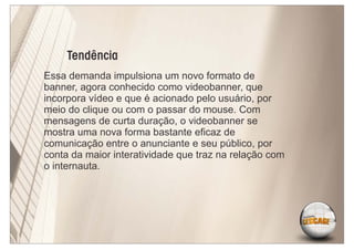 Tendência
Essa demanda impulsiona um novo formato de
banner, agora conhecido como videobanner, que
incorpora vídeo e que é acionado pelo usuário, por
meio do clique ou com o passar do mouse. Com
mensagens de curta duração, o videobanner se
mostra uma nova forma bastante eﬁcaz de
comunicação entre o anunciante e seu público, por
conta da maior interatividade que traz na relação com
o internauta.
 