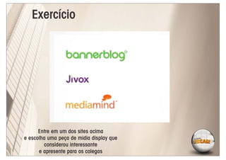 Exercício




      Entre em um dos sites acima
e escolha uma peça de midia display que
        considerou interessante
      e apresente para os colegas
 