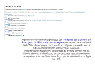 O primeiro site da Internet foi publicado por Tim Berners-Lee e foi ao ar em
6 de agosto de 1991, o site prestava explicações sobre o que era a World
 Wide Web, de webpages, como instalar e conﬁgurar um servidor web e
             outros detalhes técnicos sobre a “nova” tecnologia.
 Tim foi também o responsável pela criação do primeiro servidor web da
 historia, ele usou um NeXTcube, de computadores pessoais produzidos
por ninguém menos que Steve Jobes, logo após ter sido demitido da Apple
                                  em 1985.
 