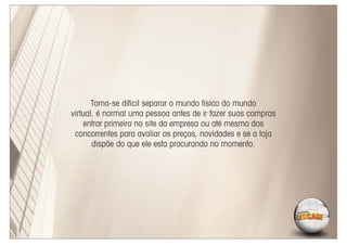 Torna-se difícil separar o mundo físico do mundo
virtual, é normal uma pessoa antes de ir fazer suas compras
    entrar primeiro no site da empresa ou até mesmo dos
 concorrentes para avaliar os preços, novidades e se a loja
       dispõe do que ele esta procurando no momento.
 