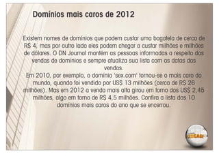 Domínios mais caros de 2012

Existem nomes de domínios que podem custar uma bagatela de cerca de
R$ 4, mas por outro lado eles podem chegar a custar milhões e milhões
de dólares. O DN Journal mantém as pessoas informadas a respeito das
    vendas de domínios e sempre atualiza sua lista com as datas das
                               vendas.
 Em 2010, por exemplo, o domínio 'sex.com' tornou-se o mais caro do
    mundo, quando foi vendido por US$ 13 milhões (cerca de R$ 26
milhões). Mas em 2012 a venda mais alta girou em torno dos US$ 2,45
    milhões, algo em torno de R$ 4,5 milhões. Conﬁra a lista dos 10
             domínios mais caros do ano que se encerrou.
 