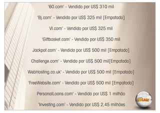 '60.com' - Vendido por US$ 310 mil

    'Bj.com' - Vendido por US$ 325 mil [Empatado]

           VI.com' - Vendido por US$ 325 mil

       'Giftbasket.com' - Vendido por US$ 350 mil

  Jackpot.com' - Vendido por US$ 500 mil [Empatado]

 Challenge.com' - Vendido por US$ 500 mil[Empatado]

WebHosting.co.uk' - Vendido por US$ 500 mil [Empatado]

'FreeWebsite.com' - Vendido por US$ 500 mil [Empatado]

    PersonalLoans.com' - Vendido por US$ 1 milhão

     'Investing.com' - Vendido por US$ 2,45 milhões
 