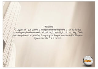 1° O layout
  O Layout tem que passar a imagem da sua empresa, a harmonia das
cores disposição de conteúdo e localização estratégica da sua logo. Tudo
isso é a primeira impressão, é o que garante que seu cliente identiﬁque e
                      ligue o seu site á sua marca.
 