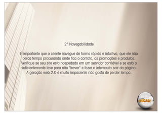 2° Navegabilidade

É importante que o cliente navegue de forma rápida e intuitiva, que ele não
  perca tempo procurando onde ﬁca o contato, as promoções e produtos.
 Veriﬁque se seu site esta hospedado em um servidor conﬁável e se está o
 suﬁcientemente leve para não "travar" e fazer o internauta sair da página.
     A geração web 2.0 é muito impaciente não gosta de perder tempo.
 