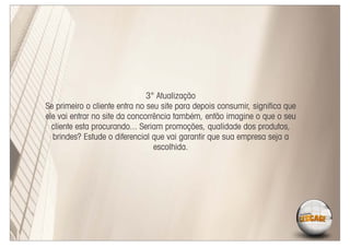 3° Atualização
Se primeiro o cliente entra no seu site para depois consumir, signiﬁca que
ele vai entrar no site da concorrência também, então imagine o que o seu
  cliente esta procurando... Seriam promoções, qualidade dos produtos,
  brindes? Estude o diferencial que vai garantir que sua empresa seja a
                                 escolhida.
 