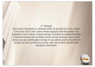 4° Interação
 Outro ponto importante é a interação direta do seu site com o seu cliente.
  Como fazer isso? É fácil, deixe visíveis espaços onde eles possam dar
sugestões e fazer críticas. Coloque sempre os botões de compartilhamento
 e redirecionamento para as Redes Sociais da sua empresa, dessa forma
sempre que seu cliente gostar de algo no seu site ele pode compartilhar e
  divulgar de forma gratuita sua marca, além de se sentir satisfeito pela
                           interação e dinamismo.
 
