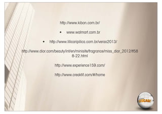 http://www.kibon.com.br/

                       •   www.walmart.com.br

             •   http://www.lilicaripilica.com.br/verao2013/

http://www.dior.com/beauty/int/en/minisite/fragrance/miss_dior_2012/tf58
                                8-22.html

                    http://www.experience159.com/

                    http://www.creaktif.com/#/home
 