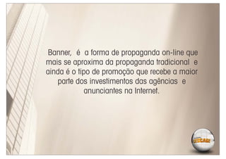 Banner, é a forma de propaganda on-line que
mais se aproxima da propaganda tradicional e
ainda é o tipo de promoção que recebe a maior
    parte dos investimentos das agências e
             anunciantes na Internet.
 