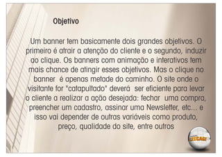 Objetivo

  Um banner tem basicamente dois grandes objetivos. O
primeiro é atrair a atenção do cliente e o segundo, induzir
  ao clique. Os banners com animação e interativos tem
 mais chance de atingir esses objetivos. Mas o clique no
   banner é apenas metade do caminho. O site onde o
 visitante for "catapultado" deverá ser eﬁciente para levar
o cliente a realizar a ação desejada: fechar uma compra,
 preencher um cadastro, assinar uma Newsletter, etc... e
   isso vai depender de outras variáveis como produto,
            preço, qualidade do site, entre outros
 
