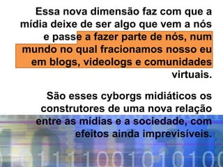 Essa nova dimensão faz com que a
mídia deixe de ser algo que vem a nós
    e passe a fazer parte de nós, num
mundo no qual fracionamos nosso eu
  em blogs, videologs e comunidades
                              virtuais.

     São esses cyborgs midiáticos os
    construtores de uma nova relação
   entre as mídias e a sociedade, com
           efeitos ainda imprevisíveis.
 