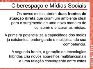 Ciberespaço e Mídias Sociais
      Os novos meios abrem duas frentes de
  atuação direta que criam um ambiente ideal
   para o surgimento de uma nova maneira de
                consumir e encarar as mídias.
A primeira potencializa a capacidade dos meios
 já existentes, prolongando e multiplicando sua
                                  competência.
   A segunda frente, a geração de tecnologias
  híbridas cria novos aparelhos multifuncionais
        e uma relação convergente entre estes
 