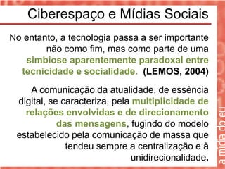 Ciberespaço e Mídias Sociais
No entanto, a tecnologia passa a ser importante
        não como fim, mas como parte de uma
   simbiose aparentemente paradoxal entre
  tecnicidade e socialidade. (LEMOS, 2004)
    A comunicação da atualidade, de essência
 digital, se caracteriza, pela multiplicidade de
   relações envolvidas e de direcionamento
            das mensagens, fugindo do modelo
 estabelecido pela comunicação de massa que
              tendeu sempre a centralização e à
                              unidirecionalidade.
 