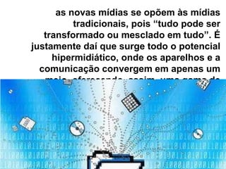 as novas mídias se opõem às mídias
          tradicionais, pois “tudo pode ser
   transformado ou mesclado em tudo”. É
justamente daí que surge todo o potencial
     hipermidiático, onde os aparelhos e a
  comunicação convergem em apenas um
   meio, oferecendo, assim, uma gama de
               possibilidades aos usuários
 