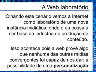 A Web laboratório
Olhando este cenário vemos a Internet
        como laboratório de uma nova
instância midiática, onde o eu passa a
 ser base da indústria de produção de
                             conteúdo.
 Isso acontece pois a web provê algo
     que nenhuma das outras mídias
 convergentes foi capaz de nos dar: a
possibilidade de uma personalização
 