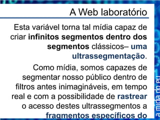 A Web laboratório
 Esta variável torna tal mídia capaz de
criar infinitos segmentos dentro dos
            segmentos clássicos– uma
                   ultrassegmentação.
        Como mídia, somos capazes de
    segmentar nosso público dentro de
 filtros antes inimagináveis, em tempo
real e com a possibilidade de rastrear
    o acesso destes ultrassegmentos a
           fragmentos específicos do
 