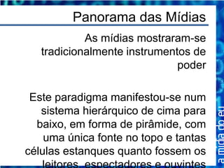 Panorama das Mídias
            As mídias mostraram-se
   tradicionalmente instrumentos de
                              poder

 Este paradigma manifestou-se num
   sistema hierárquico de cima para
  baixo, em forma de pirâmide, com
    uma única fonte no topo e tantas
células estanques quanto fossem os
 