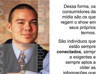 Dessa forma, os
   consumidores da
   mídia são os que
  regem o show em
      seus próprios
            termos.
 São indivíduos que
      estão sempre
conectados, sempr
       e exigentes e
    sempre aptos a
            obter as
 