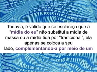 Todavia, é válido que se esclareça que a
   “mídia do eu” não substitui a mídia de
 massa ou a mídia tida por “tradicional”, ela
          apenas se coloca a seu
lado, complementando-a por meio de um
                 outro papel
 
